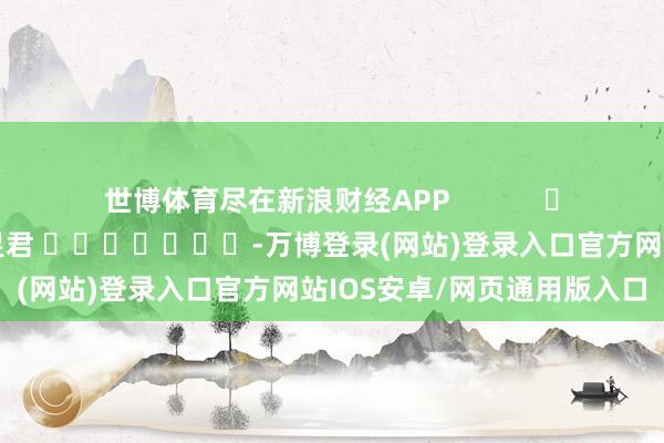 世博体育尽在新浪财经APP            						职守剪辑：卢昱君 							-万博登录(网站)登录入口官方网站IOS安卓/网页通用版入口