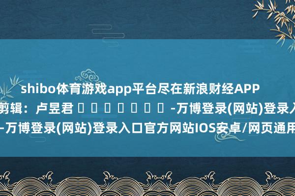 shibo体育游戏app平台尽在新浪财经APP 攀扯剪辑:卢昱君 -万博登录(网站)登录入口官方网站IOS安卓/网页通用版入口