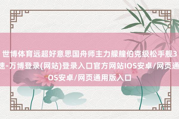 世博体育远超好意思国舟师主力艨艟伯克级松手舰35节的航速-万博登录(网站)登录入口官方网站IOS安卓/网页通用版入口