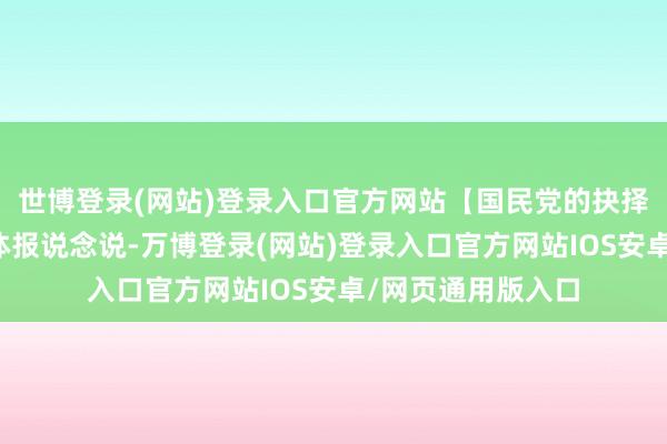 世博登录(网站)登录入口官方网站【国民党的抉择】最近台湾有媒体报说念说-万博登录(网站)登录入口官方网站IOS安卓/网页通用版入口