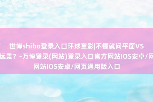 世博shibo登录入口环球童影|不懂就问平面VS秀场哪个更有远景？-万博登录(网站)登录入口官方网站IOS安卓/网页通用版入口