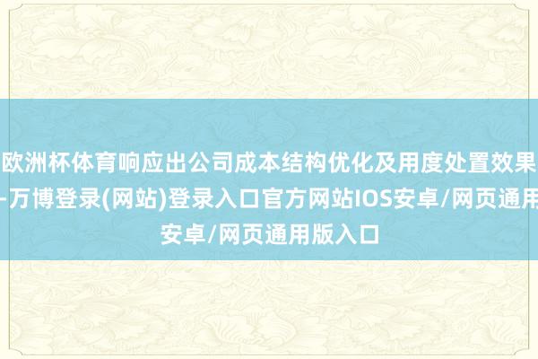 欧洲杯体育响应出公司成本结构优化及用度处置效果的晋升-万博登录(网站)登录入口官方网站IOS安卓/网页通用版入口