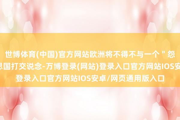 世博体育(中国)官方网站欧洲将不得不与一个＂怨恨旧天下＂的好意思国打交说念-万博登录(网站)登录入口官方网站IOS安卓/网页通用版入口