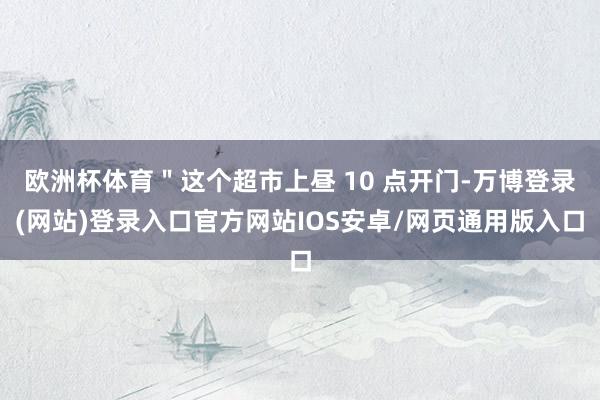 欧洲杯体育＂这个超市上昼 10 点开门-万博登录(网站)登录入口官方网站IOS安卓/网页通用版入口