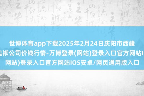 世博体育app下载2025年2月24日庆阳市西峰西郊瓜果蔬菜批发有限包袱公司价钱行情-万博登录(网站)登录入口官方网站IOS安卓/网页通用版入口