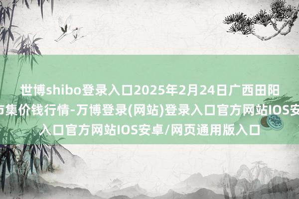 世博shibo登录入口2025年2月24日广西田阳农副产物轮廓批发市集价钱行情-万博登录(网站)登录入口官方网站IOS安卓/网页通用版入口