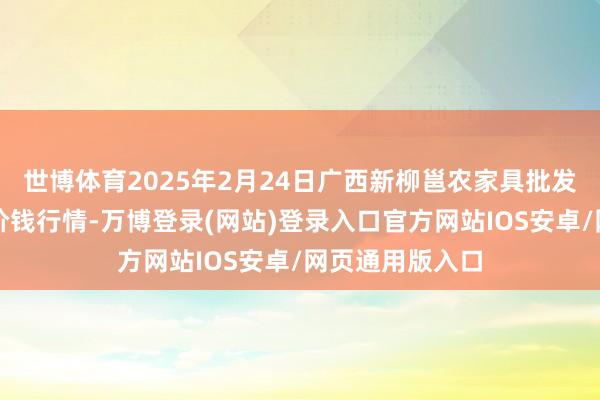 世博体育2025年2月24日广西新柳邕农家具批发市集有限公司价钱行情-万博登录(网站)登录入口官方网站IOS安卓/网页通用版入口