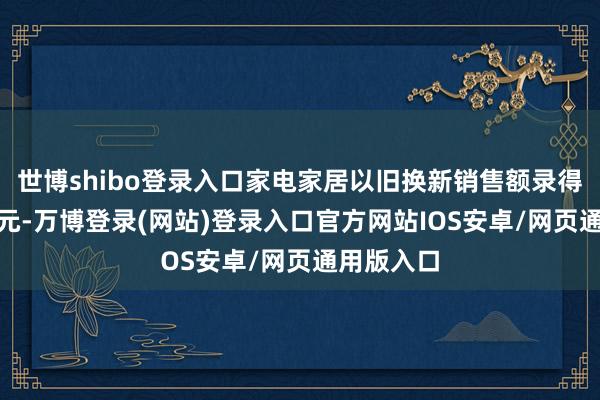 世博shibo登录入口家电家居以旧换新销售额录得约105亿元-万博登录(网站)登录入口官方网站IOS安卓/网页通用版入口