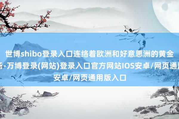 世博shibo登录入口连络着欧洲和好意思洲的黄金往复商场-万博登录(网站)登录入口官方网站IOS安卓/网页通用版入口