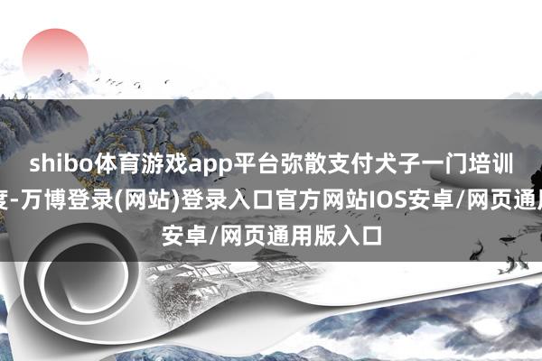 shibo体育游戏app平台弥散支付犬子一门培训班的用度-万博登录(网站)登录入口官方网站IOS安卓/网页通用版入口