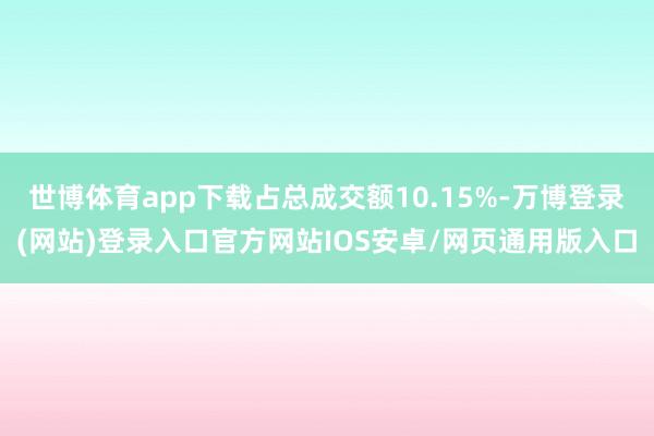 世博体育app下载占总成交额10.15%-万博登录(网站)登录入口官方网站IOS安卓/网页通用版入口