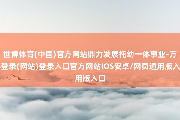 世博体育(中国)官方网站鼎力发展托幼一体事业-万博登录(网站)登录入口官方网站IOS安卓/网页通用版入口