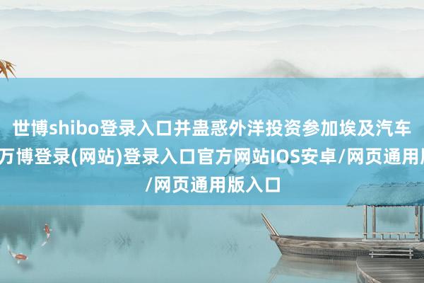 世博shibo登录入口并蛊惑外洋投资参加埃及汽车行业-万博登录(网站)登录入口官方网站IOS安卓/网页通用版入口
