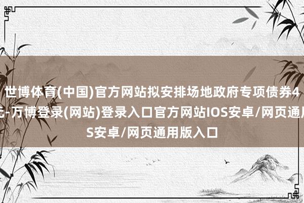 世博体育(中国)官方网站拟安排场地政府专项债券4.4万亿元-万博登录(网站)登录入口官方网站IOS安卓/网页通用版入口