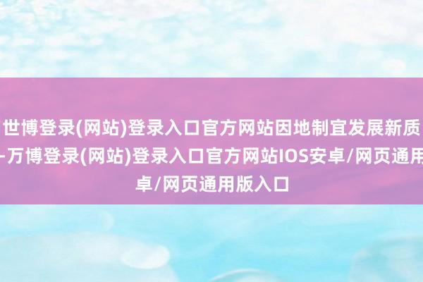 世博登录(网站)登录入口官方网站因地制宜发展新质出产力-万博登录(网站)登录入口官方网站IOS安卓/网页通用版入口