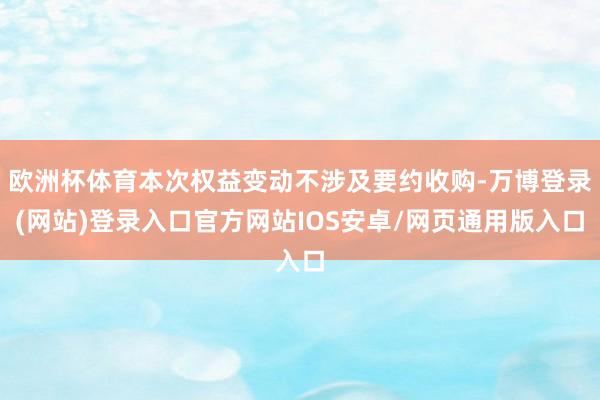 欧洲杯体育本次权益变动不涉及要约收购-万博登录(网站)登录入口官方网站IOS安卓/网页通用版入口
