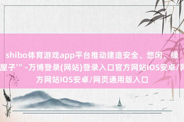 shibo体育游戏app平台推动建造安全、悠闲、绿色、聪惠的‘好屋子’”-万博登录(网站)登录入口官方网站IOS安卓/网页通用版入口