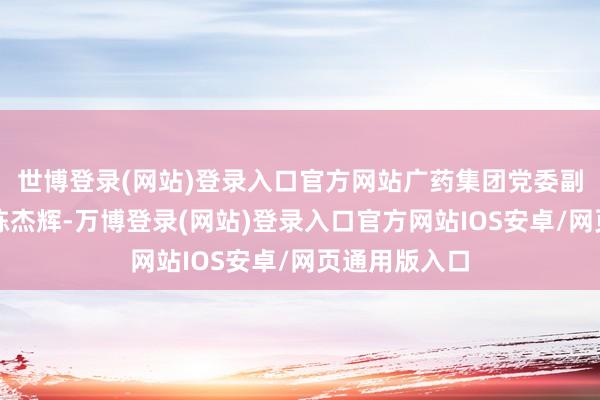 世博登录(网站)登录入口官方网站广药集团党委副布告、董事陈杰辉-万博登录(网站)登录入口官方网站IOS安卓/网页通用版入口