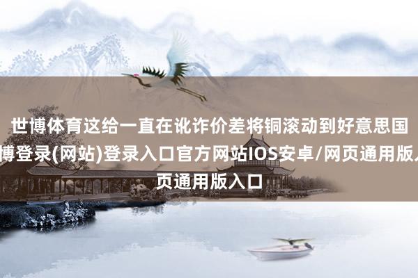 世博体育　　这给一直在讹诈价差将铜滚动到好意思国-万博登录(网站)登录入口官方网站IOS安卓/网页通用版入口