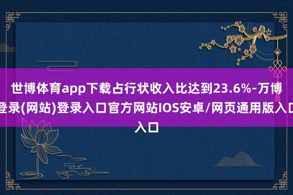 世博体育app下载占行状收入比达到23.6%-万博登录(网站)登录入口官方网站IOS安卓/网页通用版入口