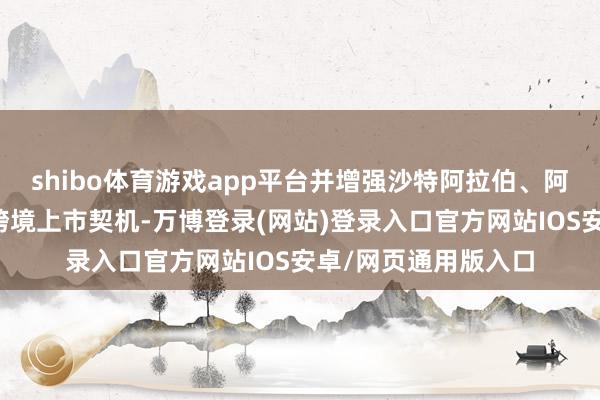 shibo体育游戏app平台并增强沙特阿拉伯、阿联酋与中国之间的跨境上市契机-万博登录(网站)登录入口官方网站IOS安卓/网页通用版入口