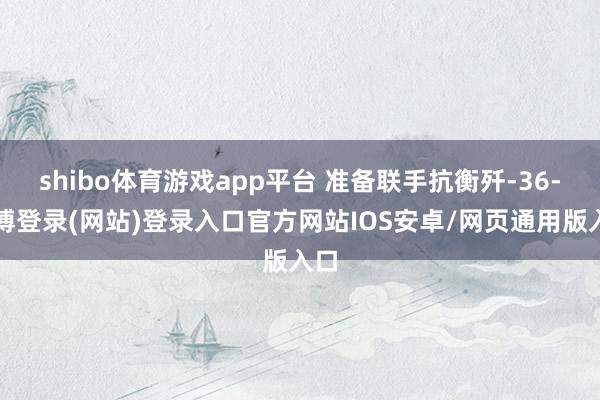 shibo体育游戏app平台 准备联手抗衡歼-36-万博登录(网站)登录入口官方网站IOS安卓/网页通用版入口