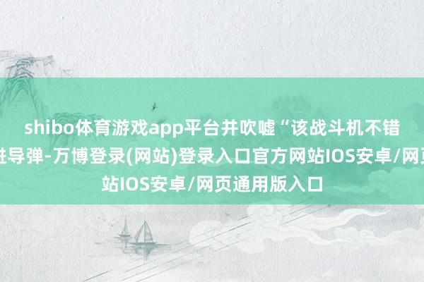 shibo体育游戏app平台并吹嘘“该战斗机不错配备各式先进导弹-万博登录(网站)登录入口官方网站IOS安卓/网页通用版入口