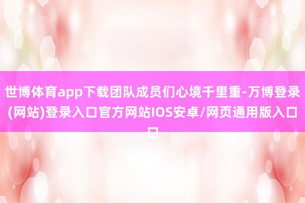 世博体育app下载团队成员们心境千里重-万博登录(网站)登录入口官方网站IOS安卓/网页通用版入口