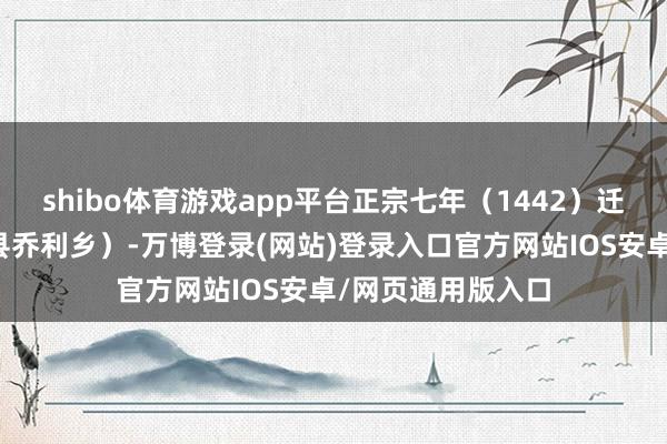 shibo体育游戏app平台正宗七年（1442）迁至乔利（今马山县乔利乡）-万博登录(网站)登录入口官方网站IOS安卓/网页通用版入口