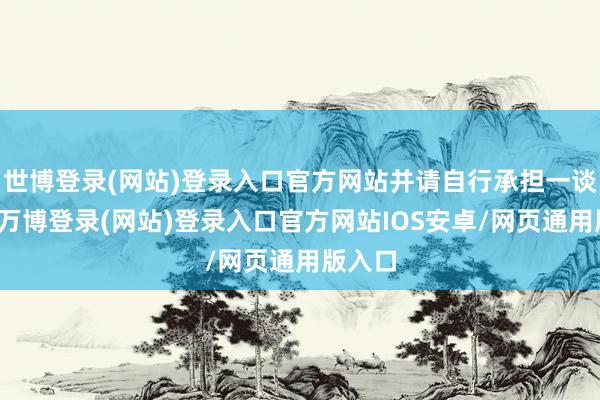 世博登录(网站)登录入口官方网站并请自行承担一谈背负-万博登录(网站)登录入口官方网站IOS安卓/网页通用版入口