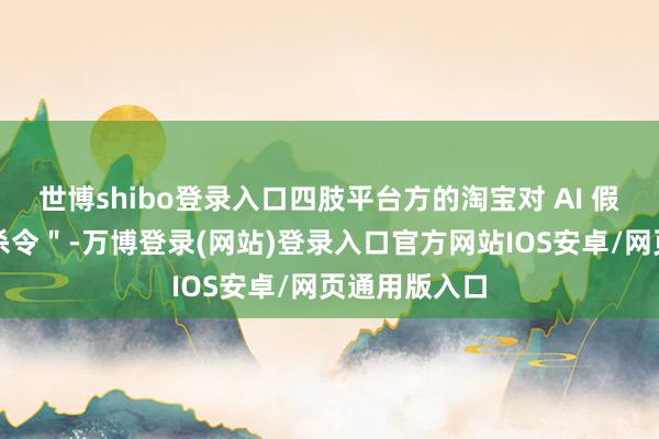 世博shibo登录入口四肢平台方的淘宝对 AI 假图下发＂封杀令＂-万博登录(网站)登录入口官方网站IOS安卓/网页通用版入口