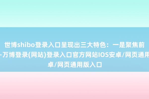 世博shibo登录入口呈现出三大特色：一是聚焦前沿范畴-万博登录(网站)登录入口官方网站IOS安卓/网页通用版入口