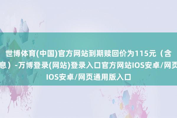 世博体育(中国)官方网站到期赎回价为115元（含临了一期利息）-万博登录(网站)登录入口官方网站IOS安卓/网页通用版入口