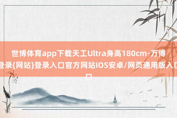世博体育app下载天工Ultra身高180cm-万博登录(网站)登录入口官方网站IOS安卓/网页通用版入口