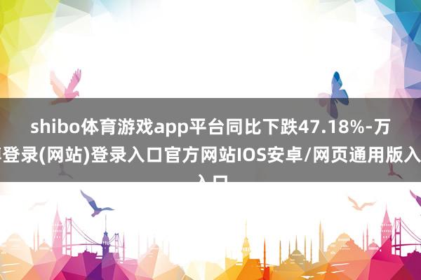shibo体育游戏app平台同比下跌47.18%-万博登录(网站)登录入口官方网站IOS安卓/网页通用版入口
