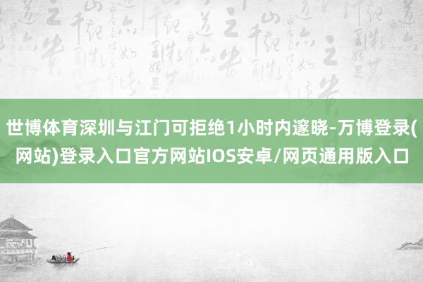 世博体育深圳与江门可拒绝1小时内邃晓-万博登录(网站)登录入口官方网站IOS安卓/网页通用版入口