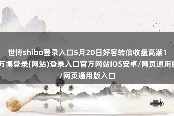 世博shibo登录入口5月20日好客转债收盘高潮1.1%-万博登录(网站)登录入口官方网站IOS安卓/网页通用版入口