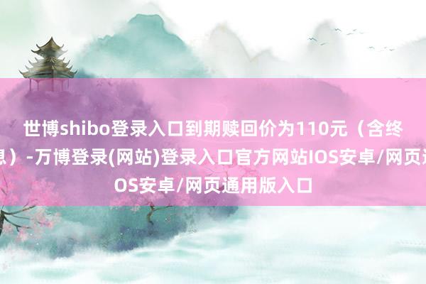 世博shibo登录入口到期赎回价为110元（含终末一期利息）-万博登录(网站)登录入口官方网站IOS安卓/网页通用版入口
