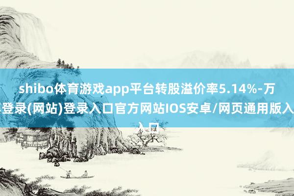 shibo体育游戏app平台转股溢价率5.14%-万博登录(网站)登录入口官方网站IOS安卓/网页通用版入口