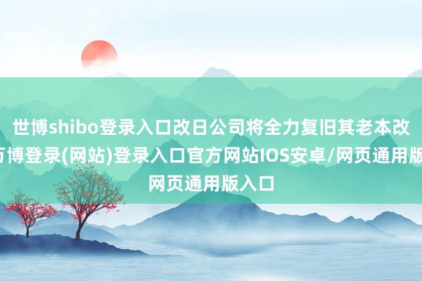 世博shibo登录入口改日公司将全力复旧其老本改变-万博登录(网站)登录入口官方网站IOS安卓/网页通用版入口