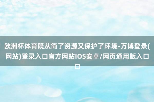 欧洲杯体育既从简了资源又保护了环境-万博登录(网站)登录入口官方网站IOS安卓/网页通用版入口