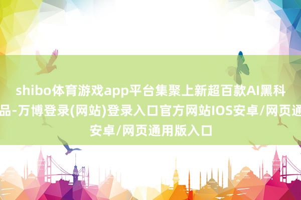 shibo体育游戏app平台集聚上新超百款AI黑科技潮水新品-万博登录(网站)登录入口官方网站IOS安卓/网页通用版入口