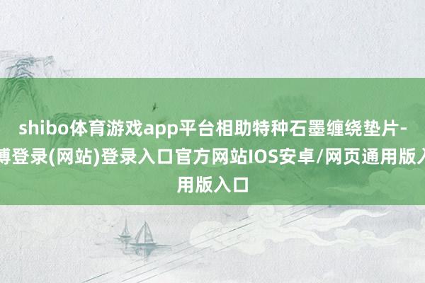 shibo体育游戏app平台相助特种石墨缠绕垫片-万博登录(网站)登录入口官方网站IOS安卓/网页通用版入口