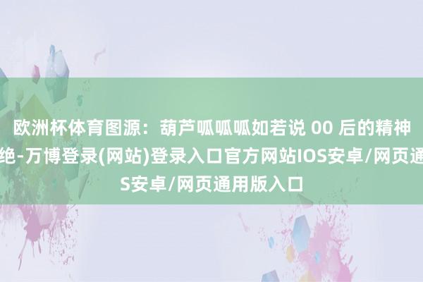 欧洲杯体育图源：葫芦呱呱呱如若说 00 后的精神现象是卓绝-万博登录(网站)登录入口官方网站IOS安卓/网页通用版入口