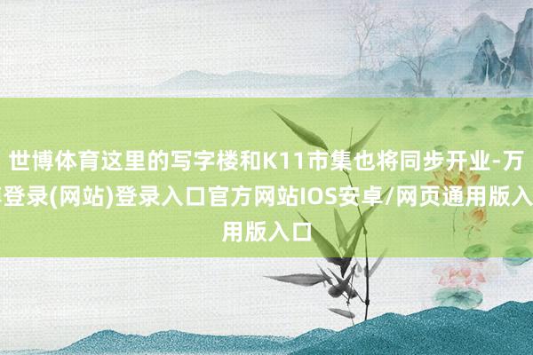 世博体育这里的写字楼和K11市集也将同步开业-万博登录(网站)登录入口官方网站IOS安卓/网页通用版入口