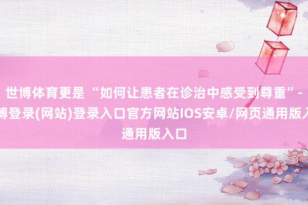 世博体育更是 “如何让患者在诊治中感受到尊重”-万博登录(网站)登录入口官方网站IOS安卓/网页通用版入口