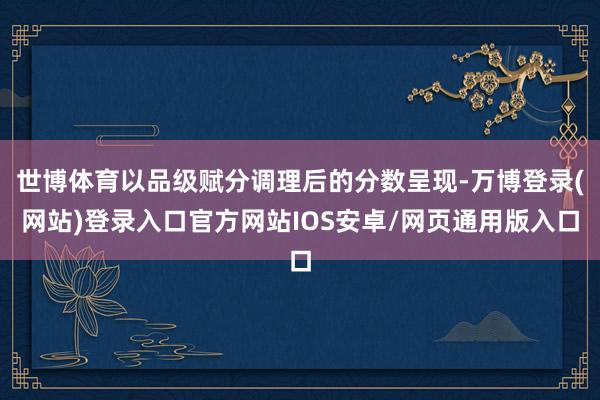 世博体育以品级赋分调理后的分数呈现-万博登录(网站)登录入口官方网站IOS安卓/网页通用版入口
