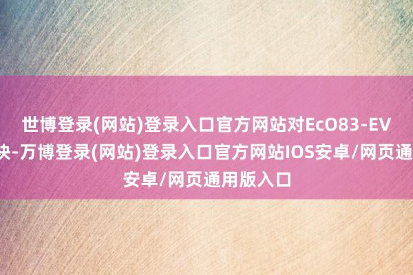 世博登录(网站)登录入口官方网站对EcO83-EVs进行分袂-万博登录(网站)登录入口官方网站IOS安卓/网页通用版入口