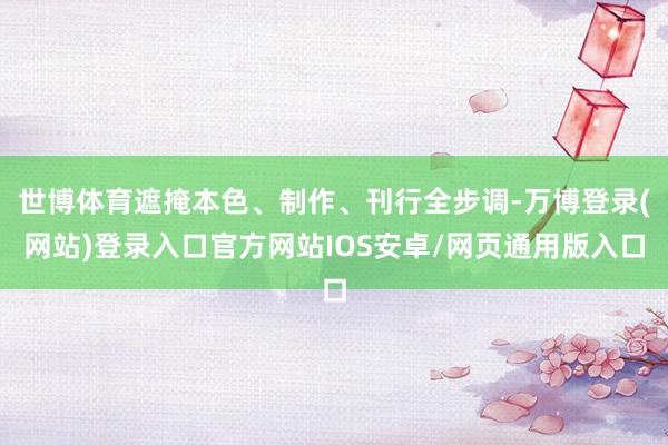 世博体育遮掩本色、制作、刊行全步调-万博登录(网站)登录入口官方网站IOS安卓/网页通用版入口