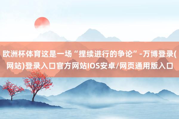 欧洲杯体育这是一场“捏续进行的争论”-万博登录(网站)登录入口官方网站IOS安卓/网页通用版入口